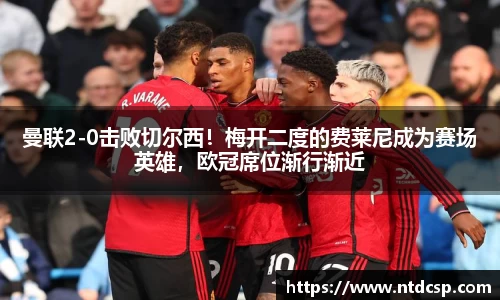 曼联2-0击败切尔西！梅开二度的费莱尼成为赛场英雄，欧冠席位渐行渐近